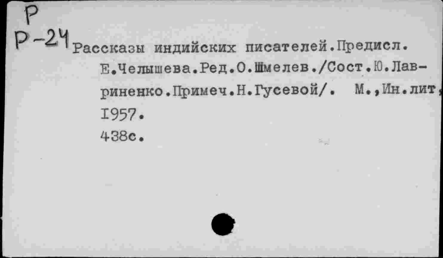 ﻿Р —2.4
1	** 'Рассказы индийских писателей.Предисл.
Е.Челышева.Ред.О.Шмелев./Сост.Ю.Лавриненко. Примеч.Н. Гусевой/. М.,Ин.лит 1957.
438с.